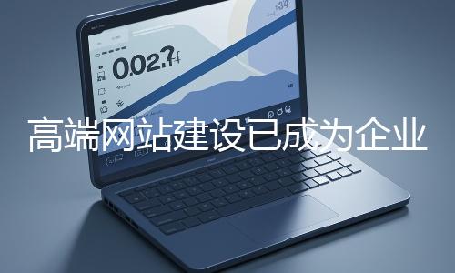 高端網站建設已成為企業(yè)塑造品牌形象、拓展市場的重要利器